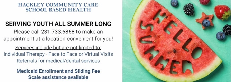 Hackley Community Care School Based Health Serving Youth All Summer Long Please call 231.733.6868 to make an appointment at a location convenient for you! Services include but are not limited to: Individual Therapy - Face to Face or Virtual Visits Referrals for medical/dental services  Medicaid Enrollment and Sliding Fee Scale assistance available