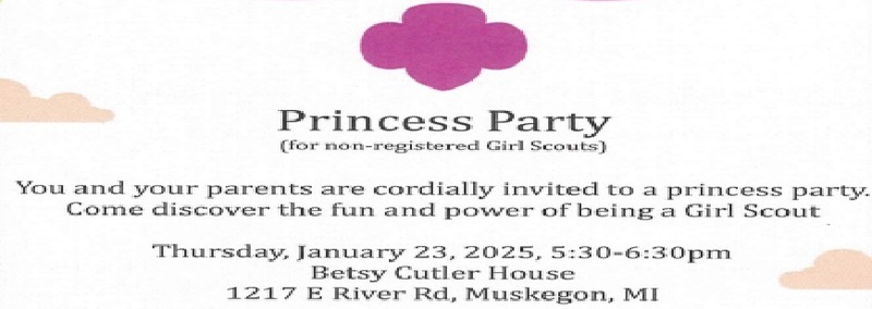 Princess Party (for non-registered Girl Scouts)  You and your parents are cordially invited to a princess party.  Come discover the fun and power of being a Girl Scout.  Thursday, January 23, 2025, 5:30 - 6:30 pm Betsy Cutler House 1217 E. River Rd., Muskegon, MI