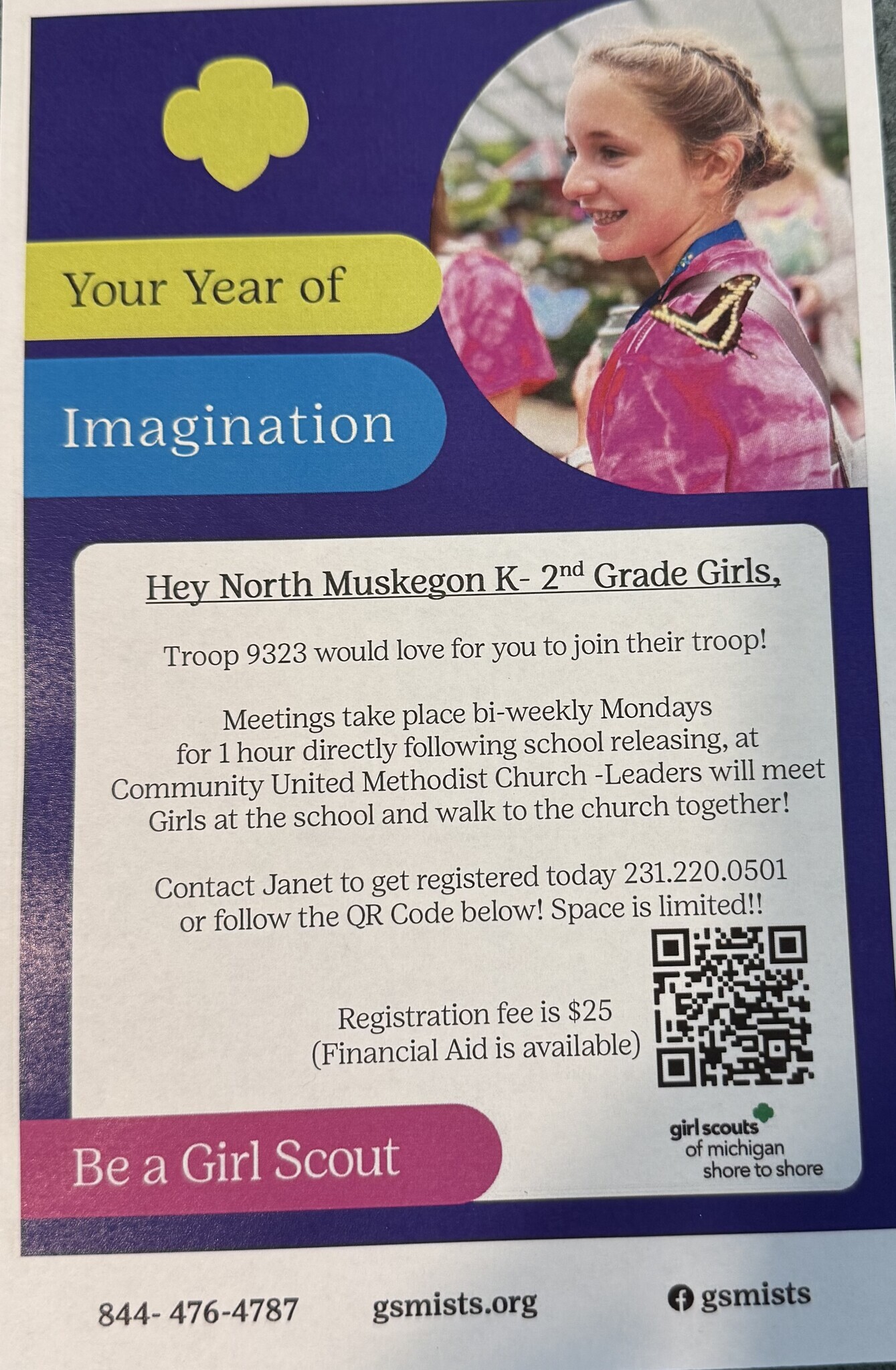 Your Year of Imagination Hey North Muskegon K-2nd Grade Girls, Troop 9323 would love for you to join their troop! Meetings take place bi-weekly Mondays for 1 hour directly following school releasing, at Community United Methodist Church-Leaders will meet Girls at the school and walk to the church together! Contact Janet to get registered today 231.220.0501 or follow the QR code below! Space is limited! Registration fee is $25 (Financial Aid is available) Be a Girl Scout