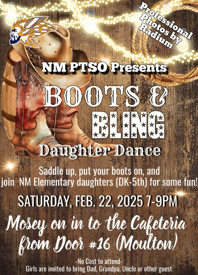 NM PTSO Presents Boots & Bling Daughter Dance  Saddle up, put your boots on, and join NM Elementary daughters (DK-5th) for some fun! Saturday, Feb. 22, 2025 7-9 PM  Mosey on in to the Cafeteria from Door # 16 (Moulton)  No cost to attend  Girls are invited to bring Dad, Grandpa, Uncle or other guest!